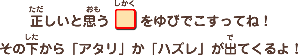 正しいと思う四角をゆびでこすってね！その下から「アタリ」か「ハズレ」が出てくるよ！